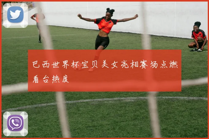 巴西世界杯宝贝美女亮相赛场点燃看台热度